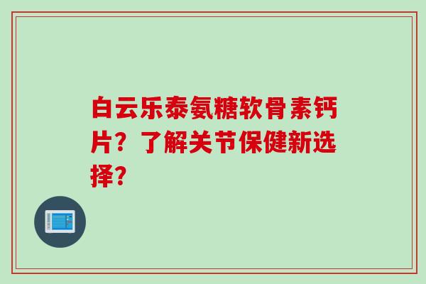 白云乐泰氨糖软骨素钙片？了解关节保健新选择？