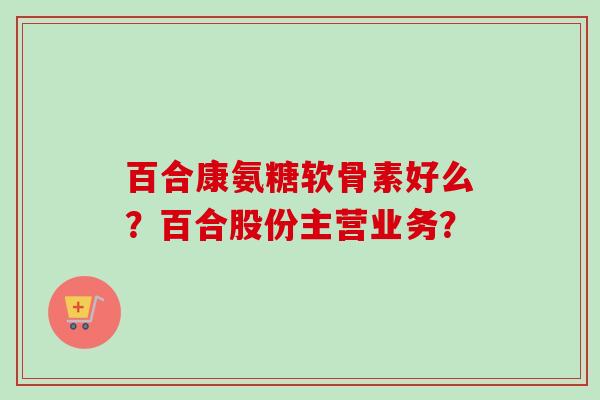 百合康氨糖软骨素好么？百合股份主营业务？