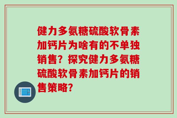 健力多氨糖硫酸软骨素加钙片为啥有的不单独销售？探究健力多氨糖硫酸软骨素加钙片的销售策略？