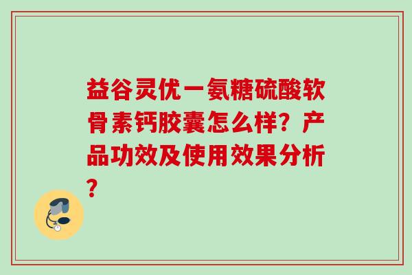 益谷灵优一氨糖硫酸软骨素钙胶囊怎么样？产品功效及使用效果分析？