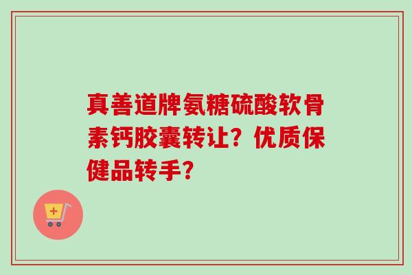 真善道牌氨糖硫酸软骨素钙胶囊转让？优质保健品转手？