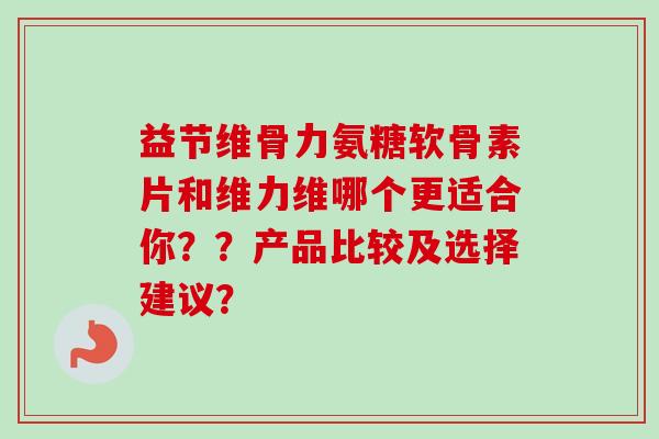 益节维骨力氨糖软骨素片和维力维哪个更适合你??产品比较及选择建议? 益节维骨力氨糖软骨素片和维力维哪个更适合你??产品比较及选择建议?