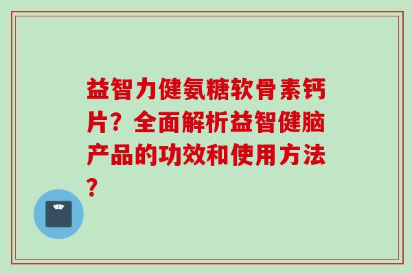 益智力健氨糖软骨素钙片?全面解析益智健脑产品的功效和使用方法? 益智力健氨糖软骨素钙片?全面解析益智健脑产品的功效和使用方法?