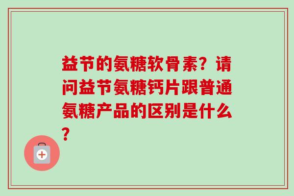 益节的氨糖软骨素?请问益节氨糖钙片跟普通氨糖产品的区别是什么? 益节的氨糖软骨素?请问益节氨糖钙片跟普通氨糖产品的区别是什么?