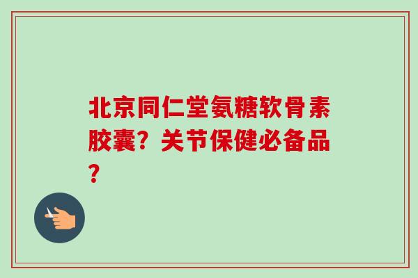 北京同仁堂氨糖软骨素胶囊？关节保健必备品？