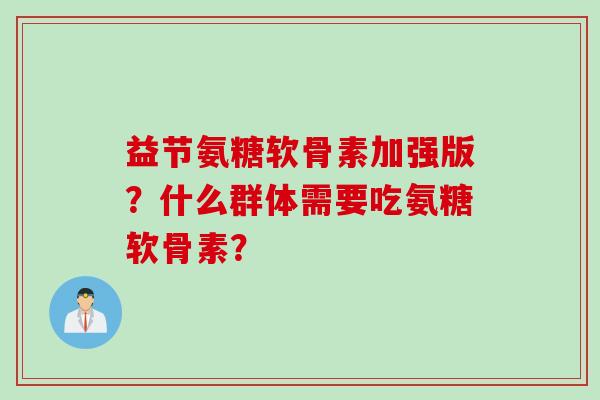 益节氨糖软骨素加强版？什么群体需要吃氨糖软骨素？