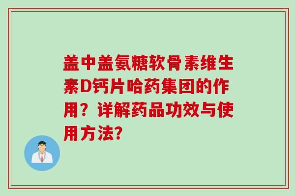 盖中盖氨糖软骨素维生素D钙片哈药集团的作用？详解药品功效与使用方法？