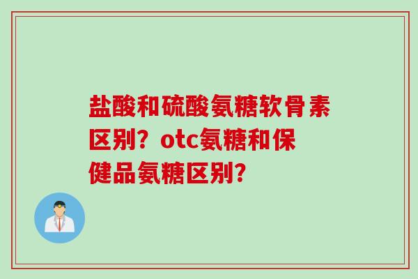 盐酸和硫酸氨糖软骨素区别？otc氨糖和保健品氨糖区别？