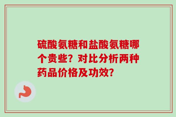 硫酸氨糖和盐酸氨糖哪个贵些？对比分析两种药品价格及功效？