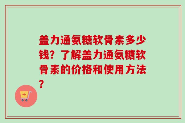 盖力通氨糖软骨素多少钱？了解盖力通氨糖软骨素的价格和使用方法？
