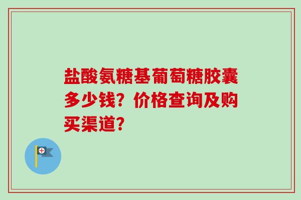 盐酸氨糖基葡萄糖胶囊多少钱？价格查询及购买渠道？