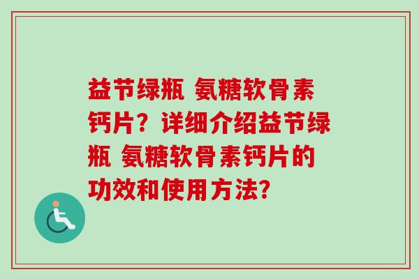 益节绿瓶 氨糖软骨素钙片？详细介绍益节绿瓶 氨糖软骨素钙片的功效和使用方法？