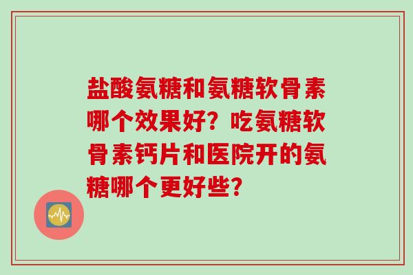 盐酸氨糖和氨糖软骨素哪个效果好？吃氨糖软骨素钙片和医院开的氨糖哪个更好些？