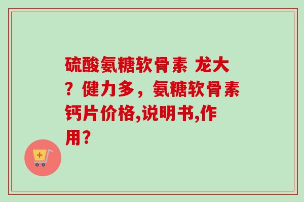 硫酸氨糖软骨素 龙大？健力多，氨糖软骨素钙片价格,说明书,作用？