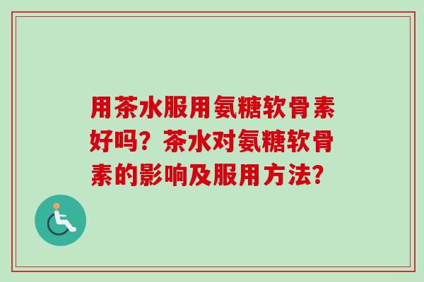 用茶水服用氨糖软骨素好吗？茶水对氨糖软骨素的影响及服用方法？