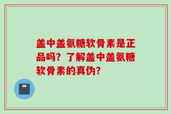 盖中盖氨糖软骨素是正品吗？了解盖中盖氨糖软骨素的真伪？