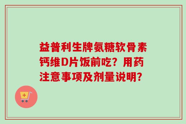 益普利生牌氨糖软骨素钙维D片饭前吃？用药注意事项及剂量说明？