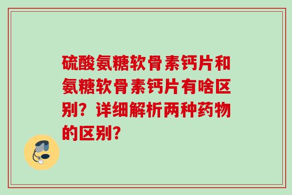 硫酸氨糖软骨素钙片和氨糖软骨素钙片有啥区别？详细解析两种药物的区别？
