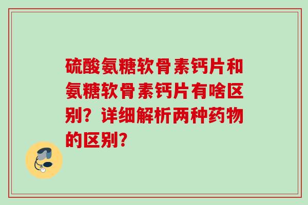 硫酸氨糖软骨素钙片和氨糖软骨素钙片有啥区别？详细解析两种的区别？