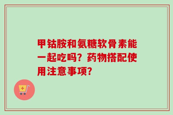 甲钴胺和氨糖软骨素能一起吃吗？搭配使用注意事项？