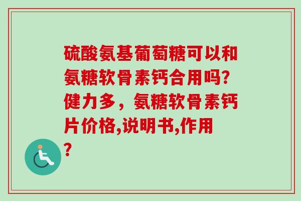 硫酸氨基葡萄糖可以和氨糖软骨素钙合用吗？健力多，氨糖软骨素钙片价格,说明书,作用？
