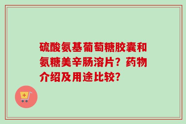 硫酸氨基葡萄糖胶囊和氨糖美辛肠溶片？药物介绍及用途比较？