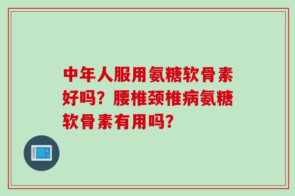 中年人服用氨糖软骨素好吗？腰椎颈椎病氨糖软骨素有用吗？