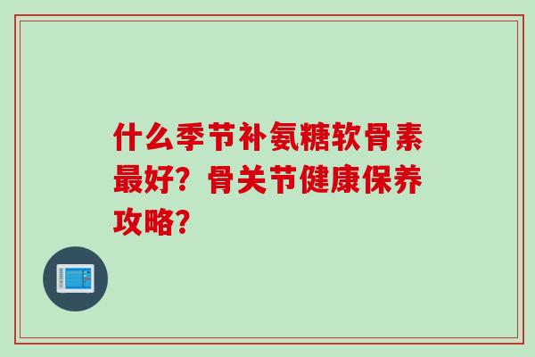 什么季节补氨糖软骨素最好？骨关节健康保养攻略？