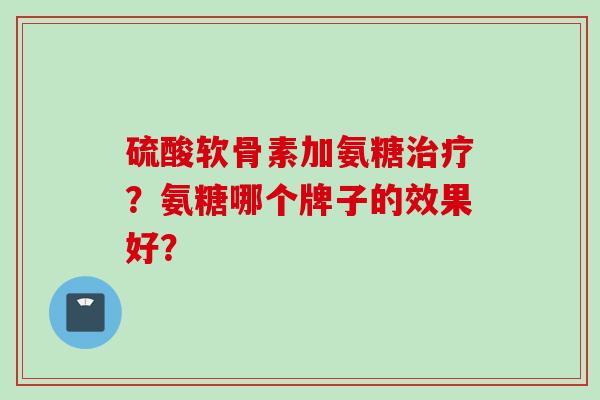 硫酸软骨素加氨糖治疗？氨糖哪个牌子的效果好？