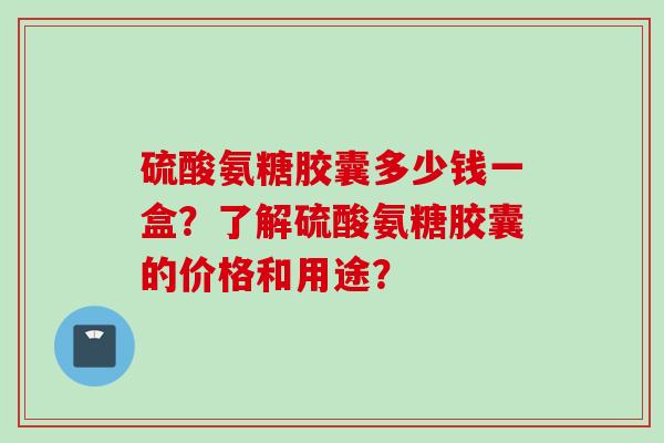 硫酸氨糖胶囊多少钱一盒？了解硫酸氨糖胶囊的价格和用途？