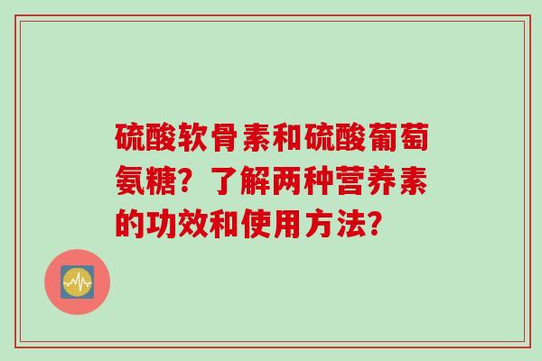 硫酸软骨素和硫酸葡萄氨糖？了解两种营养素的功效和使用方法？