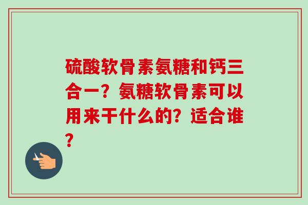 硫酸软骨素氨糖和钙三合一？氨糖软骨素可以用来干什么的？适合谁？