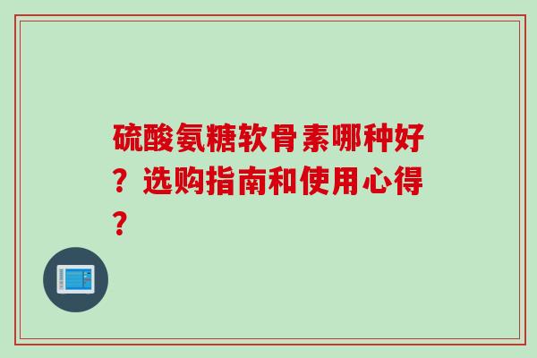 硫酸氨糖软骨素哪种好?选购指南和使用心得? 硫酸氨糖软骨素哪种好?选购指南和使用心得?