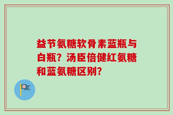 益节氨糖软骨素蓝瓶与白瓶？汤臣倍健红氨糖和蓝氨糖区别？