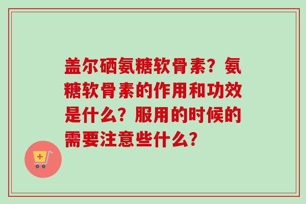 盖尔硒氨糖软骨素？氨糖软骨素的作用和功效是什么？服用的时候的需要注意些什么？