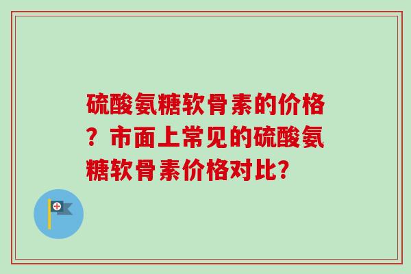 硫酸氨糖软骨素的价格？市面上常见的硫酸氨糖软骨素价格对比？