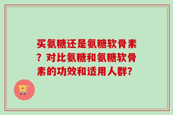 买氨糖还是氨糖软骨素？对比氨糖和氨糖软骨素的功效和适用人群？