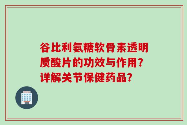 谷比利氨糖软骨素透明质酸片的功效与作用？详解关节保健药品？