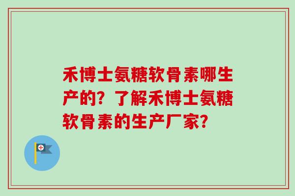 禾博士氨糖软骨素哪生产的？了解禾博士氨糖软骨素的生产厂家？