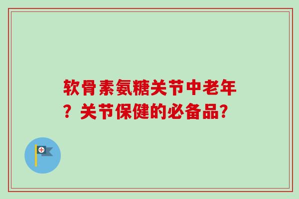 软骨素氨糖关节中老年？关节保健的必备品？
