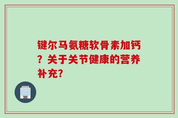键尔马氨糖软骨素加钙？关于关节健康的营养补充？