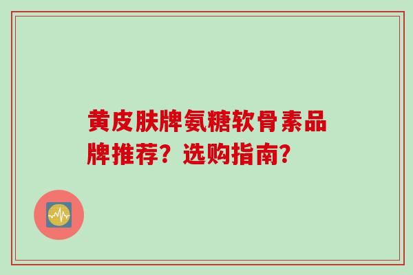 黄皮肤牌氨糖软骨素品牌推荐？选购指南？