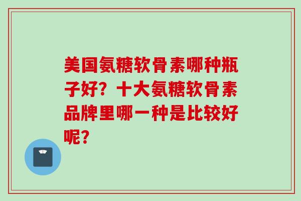 美国氨糖软骨素哪种瓶子好？十大氨糖软骨素品牌里哪一种是比较好呢？