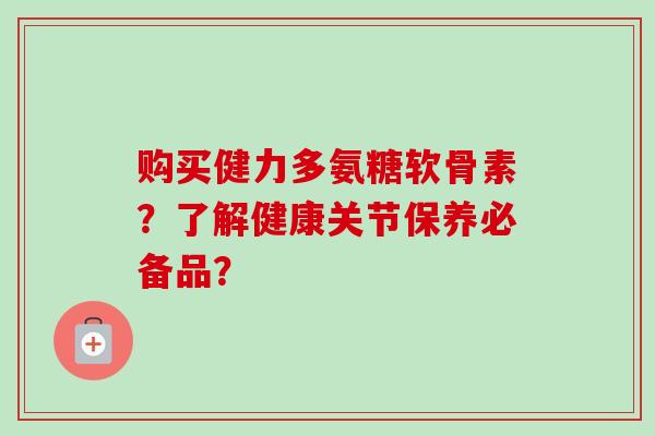 购买健力多氨糖软骨素？了解健康关节保养必备品？
