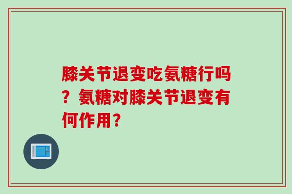 膝关节退变吃氨糖行吗？氨糖对膝关节退变有何作用？