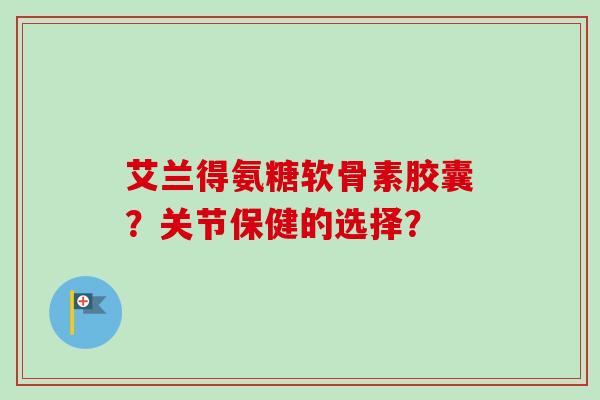 艾兰得氨糖软骨素胶囊？关节保健的选择？