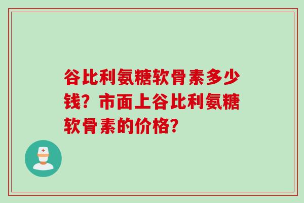 谷比利氨糖软骨素多少钱？市面上谷比利氨糖软骨素的价格？