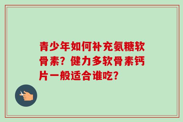 青少年如何补充氨糖软骨素?健力多软骨素钙片一般适合谁吃? 青少年如何补充氨糖软骨素?健力多软骨素钙片一般适合谁吃?