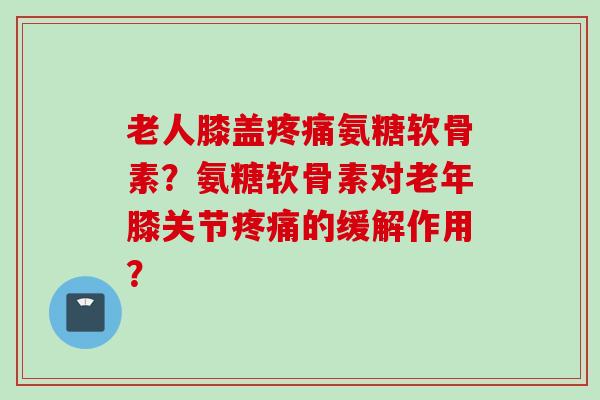 老人膝盖疼痛氨糖软骨素？氨糖软骨素对老年膝关节疼痛的缓解作用？