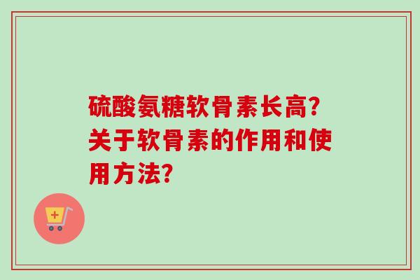 硫酸氨糖软骨素长高?关于软骨素的作用和使用方法? 硫酸氨糖软骨素长高?关于软骨素的作用和使用方法?